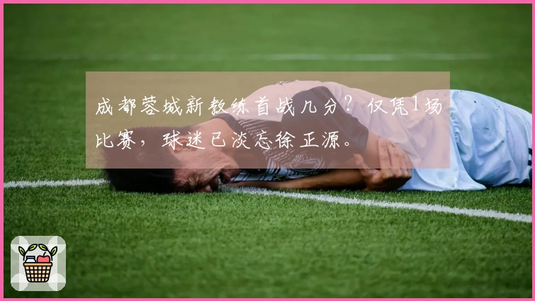 成都蓉城新教练首战几分？仅凭1场比赛，球迷已淡忘徐正源。
