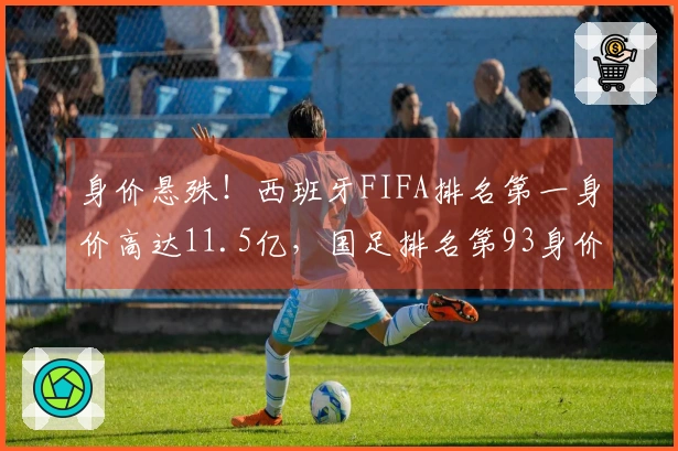 身价悬殊！西班牙FIFA排名第一身价高达11.5亿，国足排名第93身价仅1093万