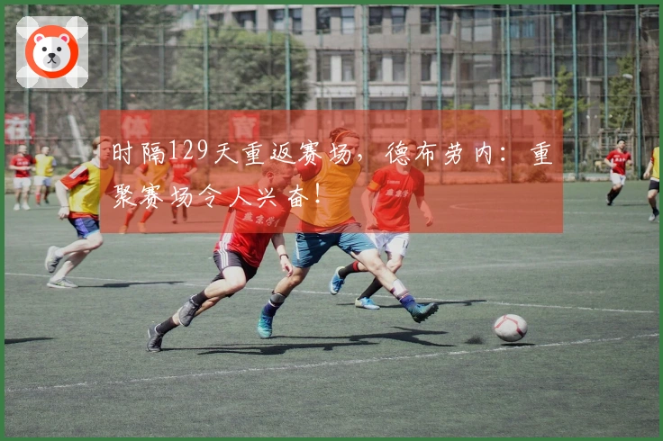 时隔129天重返赛场，德布劳内：重聚赛场令人兴奋！
