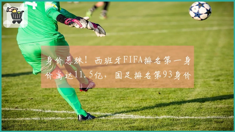 身价悬殊！西班牙FIFA排名第一身价高达11.5亿，国足排名第93身价仅1093万