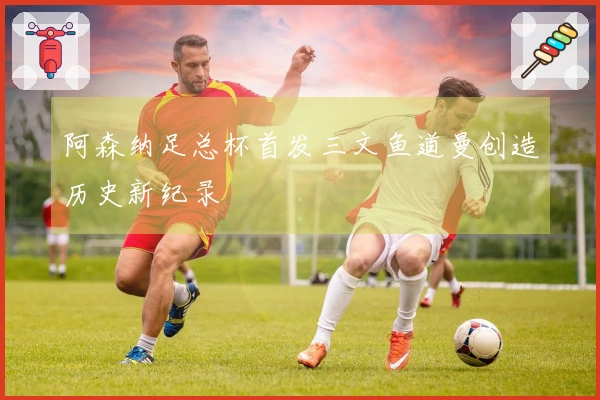 阿森纳足总杯首发三文鱼道曼创造历史新纪录