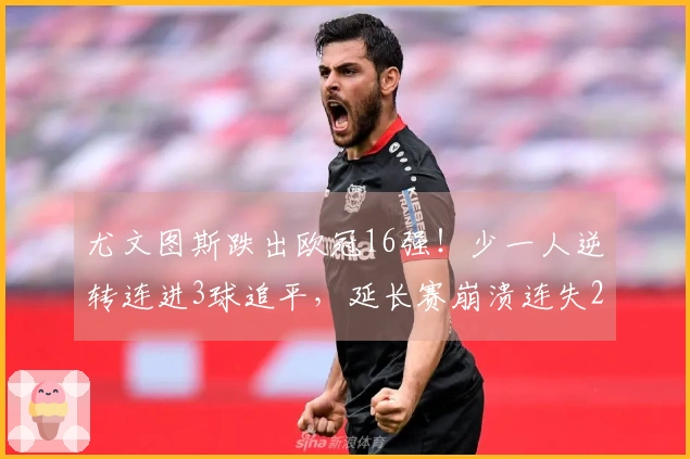 尤文图斯跌出欧冠16强！少一人逆转连进3球追平，延长赛崩溃连失2球