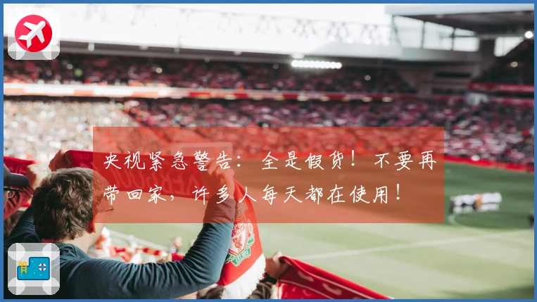 央视紧急警告：全是假货！不要再带回家，许多人每天都在使用！