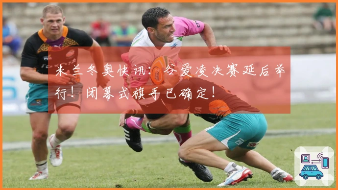 米兰冬奥快讯：谷爱凌决赛延后举行！闭幕式旗手已确定！