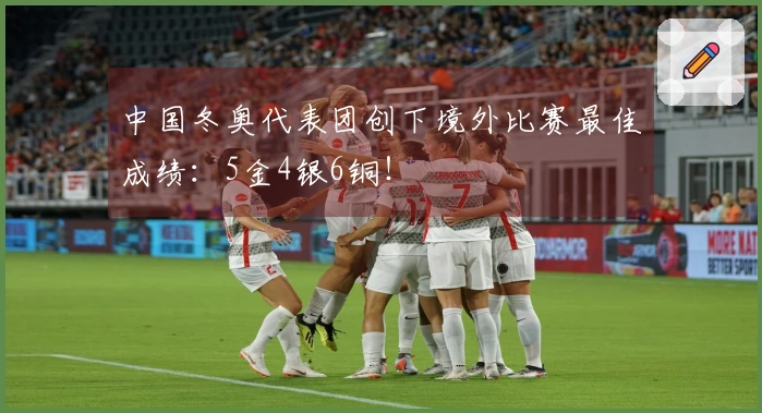 中国冬奥代表团创下境外比赛最佳成绩：5金4银6铜！