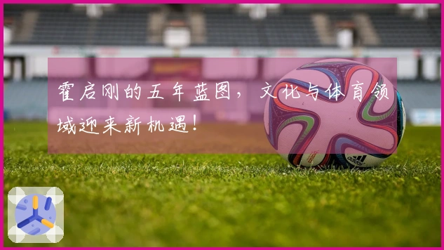 霍启刚的五年蓝图，文化与体育领域迎来新机遇！