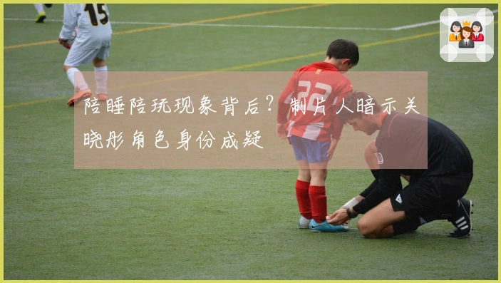 陪睡陪玩现象背后？制片人暗示关晓彤角色身份成疑