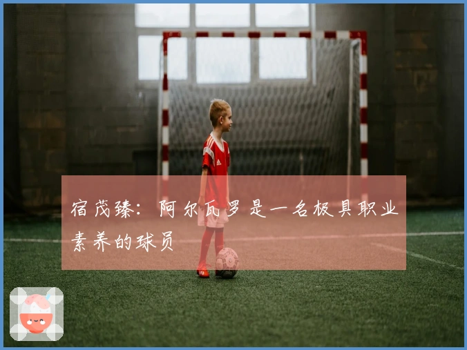 宿茂臻：阿尔瓦罗是一名极具职业素养的球员