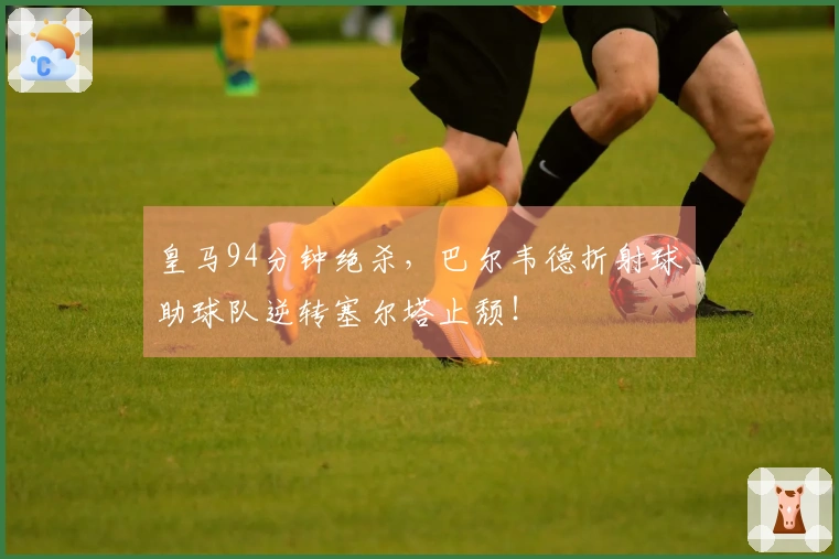 皇马94分钟绝杀，巴尔韦德折射球助球队逆转塞尔塔止颓！