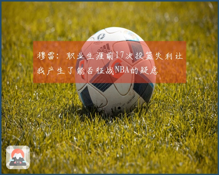穆雷：职业生涯前17次投篮失利让我产生了能否征战NBA的疑虑